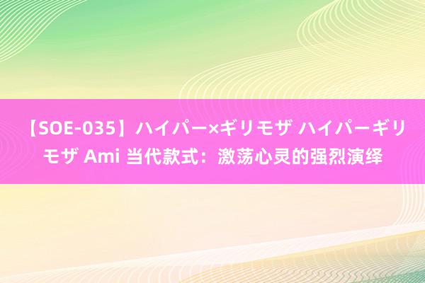 【SOE-035】ハイパー×ギリモザ ハイパーギリモザ Ami 当代款式:激荡心灵的强烈演绎