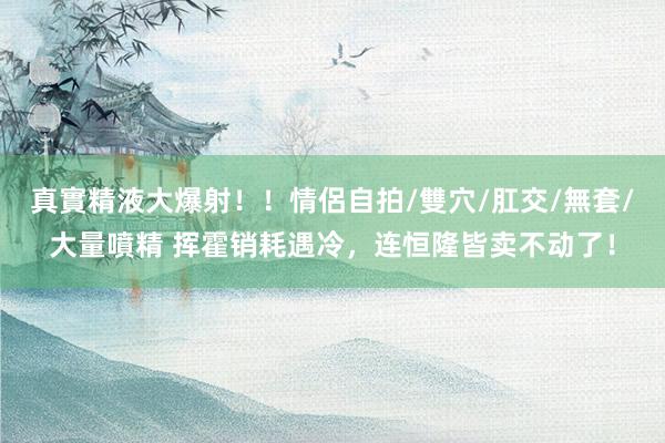 真實精液大爆射!!情侶自拍/雙穴/肛交/無套/大量噴精 挥霍销耗遇冷,连恒隆皆卖不动了!