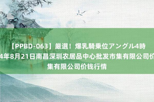 【PPBD-063】厳選!爆乳騎乗位アングル4時間 2024年8月21日南昌深圳农居品中心批发市集有限公司价钱行情