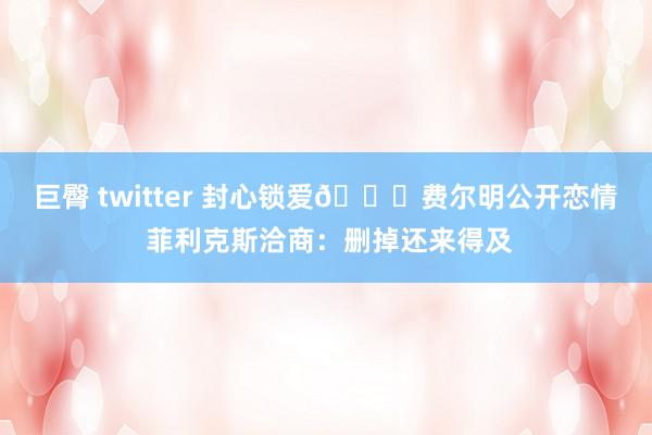 巨臀 twitter 封心锁爱😂费尔明公开恋情 菲利克斯洽商：删掉还来得及