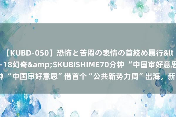 【KUBD-050】恐怖と苦悶の表情の首絞め暴行</a>2013-03-18幻奇&$KUBISHIME70分钟 “中国审好意思”借首个“公共新势力周”出海,新收用商家开门红