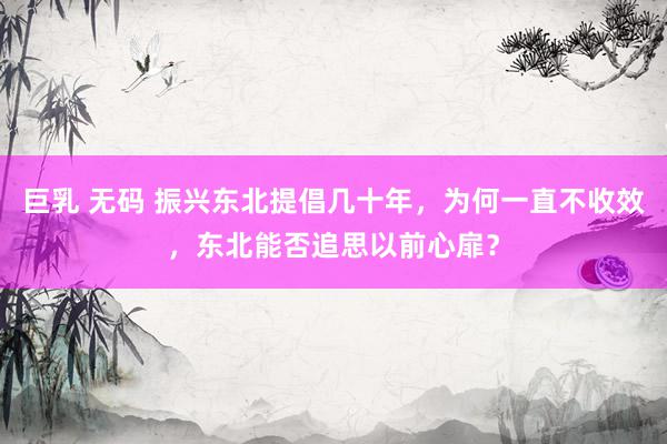 巨乳 无码 振兴东北提倡几十年,为何一直不收效,东北能否追思以前心扉?