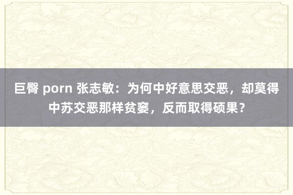 巨臀 porn 张志敏:为何中好意思交恶,却莫得中苏交恶那样贫窭,反而取得硕果?