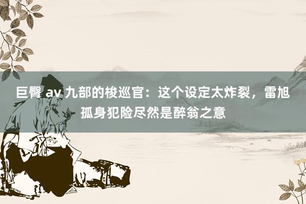 巨臀 av 九部的梭巡官:这个设定太炸裂,雷旭孤身犯险尽然是醉翁之意