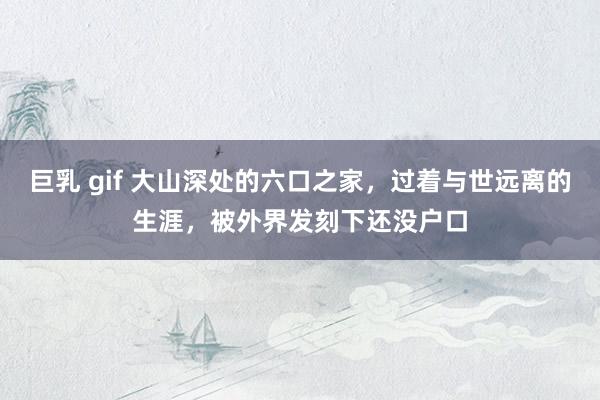巨乳 gif 大山深处的六口之家,过着与世远离的生涯,被外界发刻下还没户口