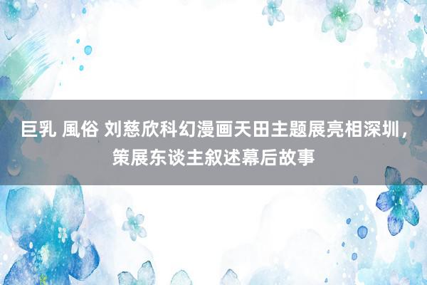 巨乳 風俗 刘慈欣科幻漫画天田主题展亮相深圳,策展东谈主叙述幕后故事