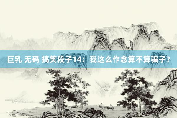 巨乳 无码 搞笑段子14:我这么作念算不算骗子?