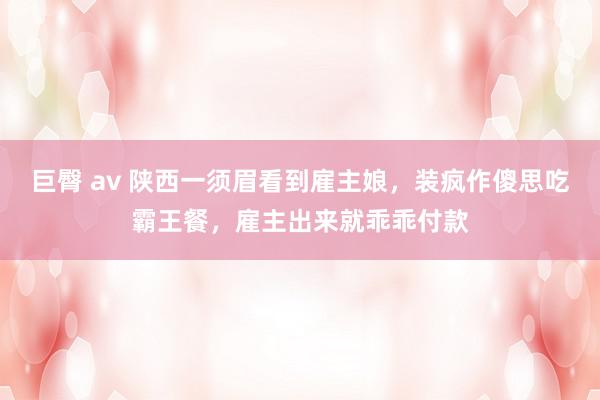 巨臀 av 陕西一须眉看到雇主娘，装疯作傻思吃霸王餐，雇主出来就乖乖付款