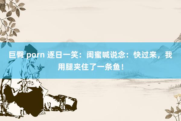 巨臀 porn 逐日一笑:闺蜜喊说念:快过来,我用腿夹住了一条鱼!