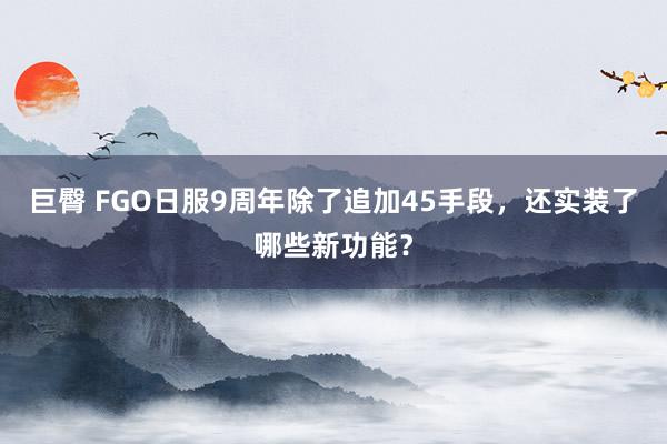 巨臀 FGO日服9周年除了追加45手段,还实装了哪些新功能?