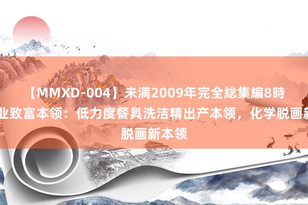 【MMXD-004】未満2009年完全総集編8時間 创业致富本领:低力度餐具洗洁精出产本领,化学脱画新本领