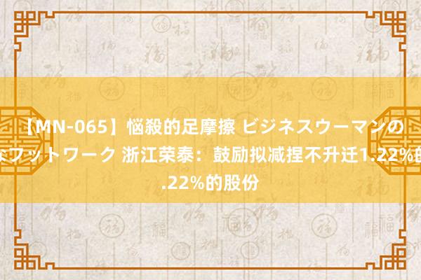 【MN-065】悩殺的足摩擦 ビジネスウーマンの淫らなフットワーク 浙江荣泰：鼓励拟减捏不升迁1.22%的股份