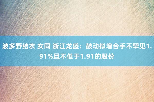波多野结衣 女同 浙江龙盛:鼓动拟增合手不罕见1.91%且不低于1.91的股份