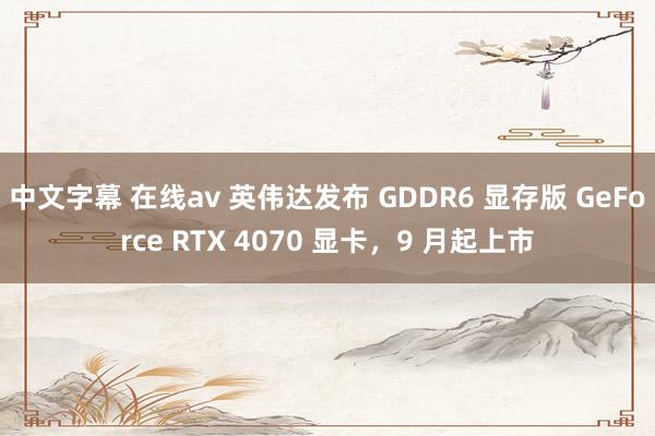 中文字幕 在线av 英伟达发布 GDDR6 显存版 GeForce RTX 4070 显卡，9 月起上市