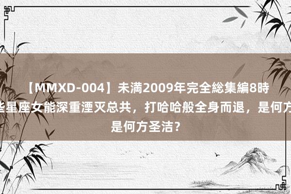 【MMXD-004】未満2009年完全総集編8時間 这些星座女能深重湮灭总共,打哈哈般全身而退,是何方圣洁?
