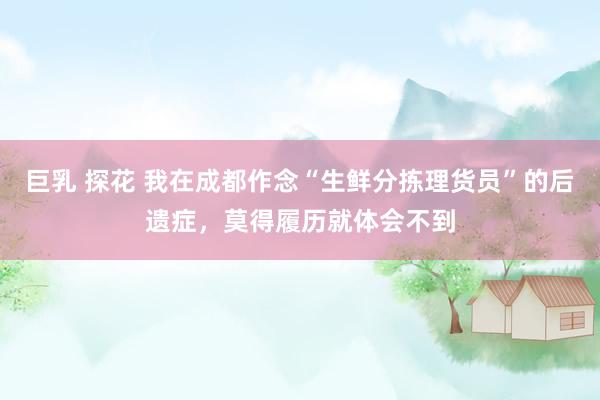 巨乳 探花 我在成都作念“生鲜分拣理货员”的后遗症,莫得履历就体会不到