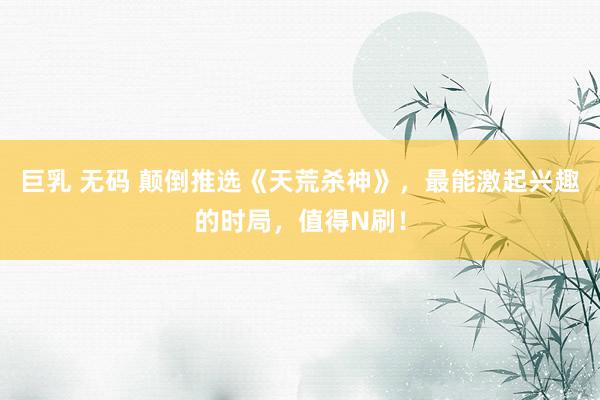 巨乳 无码 颠倒推选《天荒杀神》,最能激起兴趣的时局,值得N刷!