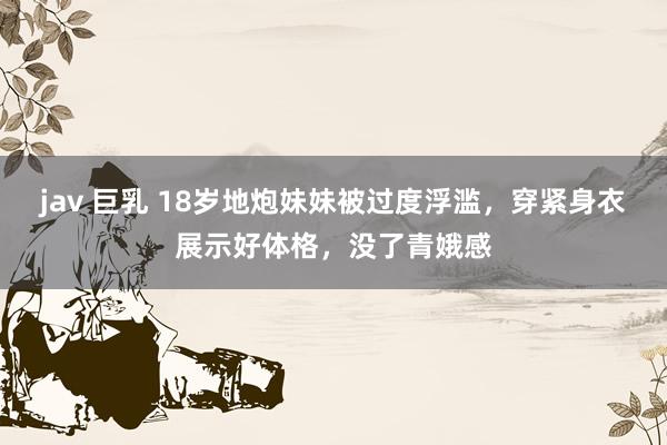 jav 巨乳 18岁地炮妹妹被过度浮滥,穿紧身衣展示好体格,没了青娥感