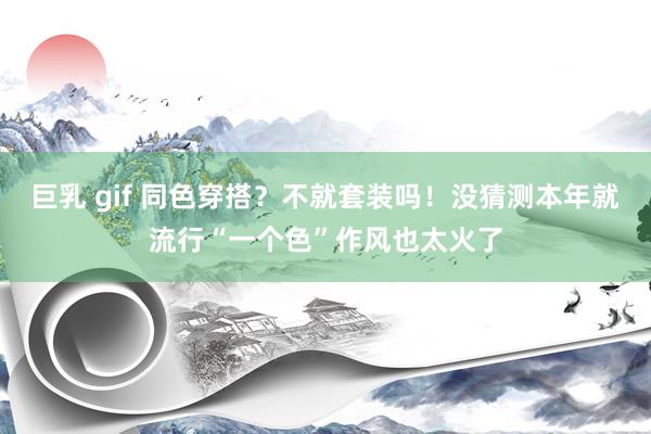 巨乳 gif 同色穿搭?不就套装吗!没猜测本年就流行“一个色”作风也太火了