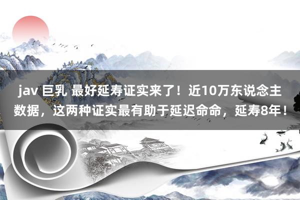 jav 巨乳 最好延寿证实来了!近10万东说念主数据,这两种证实最有助于延迟命命,延寿8年!