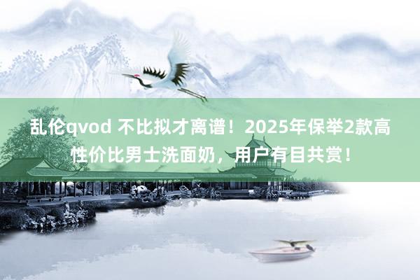乱伦qvod 不比拟才离谱!2025年保举2款高性价比男士洗面奶,用户有目共赏!