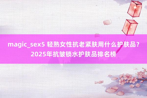 magic_sex5 轻熟女性抗老紧肤用什么护肤品？2025年抗皱锁水护肤品排名榜