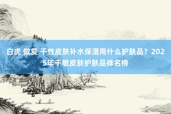 白虎 做爱 干性皮肤补水保湿用什么护肤品？2025年干敏皮肤护肤品排名榜