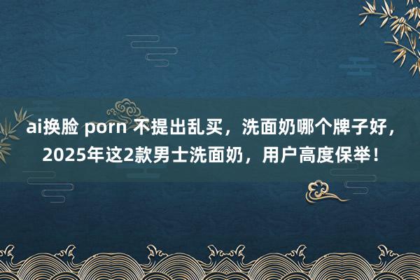 ai换脸 porn 不提出乱买，洗面奶哪个牌子好，2025年这2款男士洗面奶，用户高度保举！