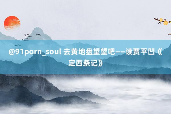 @91porn_soul 去黄地盘望望吧——读贾平凹《定西条记》