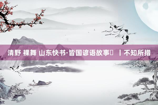 清野 裸舞 山东快书·皆国谚语故事㉓丨不知所措