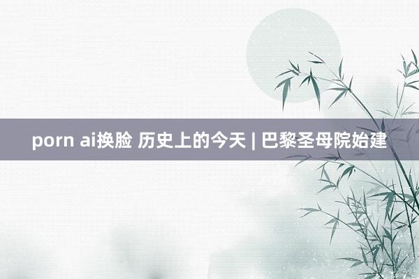 porn ai换脸 历史上的今天 | 巴黎圣母院始建