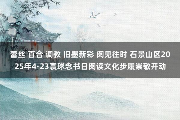 蕾丝 百合 调教 旧墨新彩 阅见往时 石景山区2025年4·23寰球念书日阅读文化步履崇敬开动