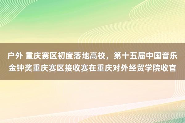 户外 重庆赛区初度落地高校，第十五届中国音乐金钟奖重庆赛区接收赛在重庆对外经贸学院收官