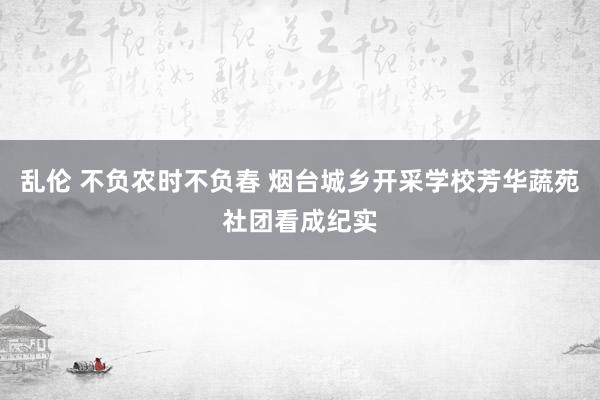 乱伦 不负农时不负春 烟台城乡开采学校芳华蔬苑社团看成纪实