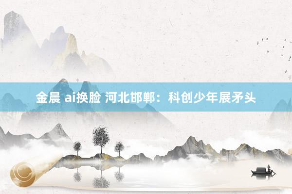 金晨 ai换脸 河北邯郸：科创少年展矛头