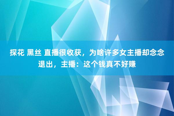 探花 黑丝 直播很收获,为啥许多女主播却念念退出,主播:这个钱真不好赚