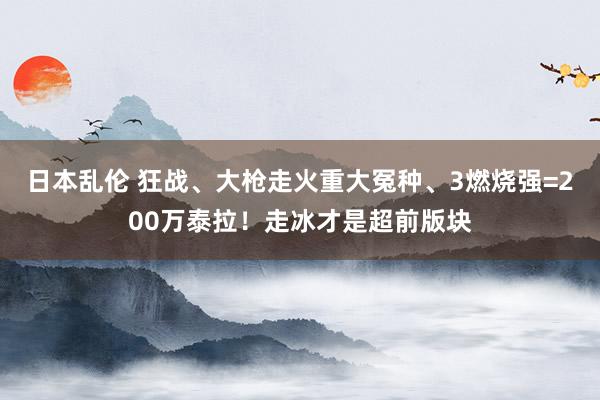 日本乱伦 狂战、大枪走火重大冤种、3燃烧强=200万泰拉！走冰才是超前版块