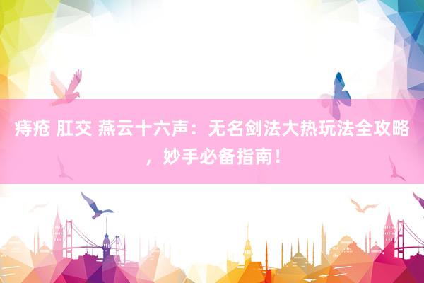 痔疮 肛交 燕云十六声：无名剑法大热玩法全攻略，妙手必备指南！