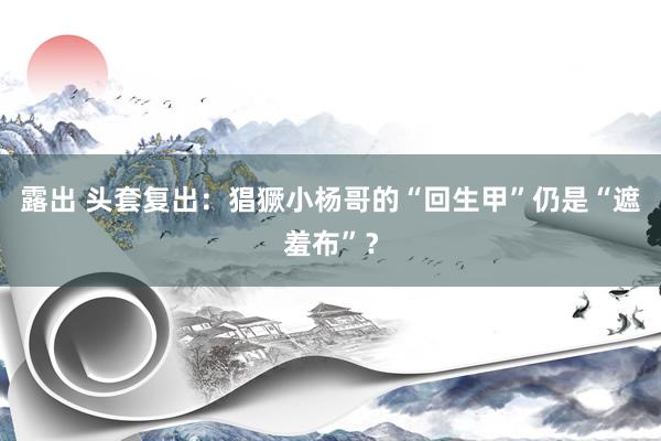露出 头套复出：猖獗小杨哥的“回生甲”仍是“遮羞布”？