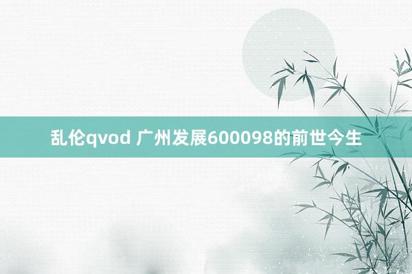 乱伦qvod 广州发展600098的前世今生