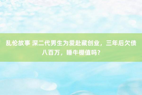 乱伦故事 深二代男生为爱赴藏创业，三年后欠债八百万，睡牛棚值吗？
