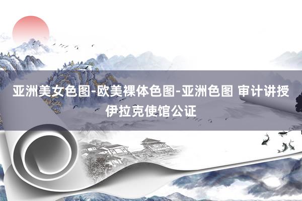 亚洲美女色图-欧美裸体色图-亚洲色图 审计讲授伊拉克使馆公证