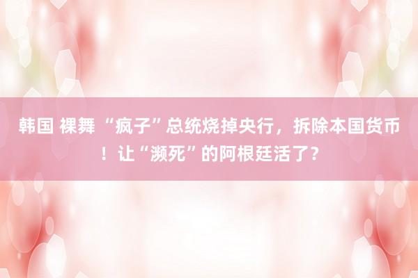 韩国 裸舞 “疯子”总统烧掉央行，拆除本国货币！让“濒死”的阿根廷活了？