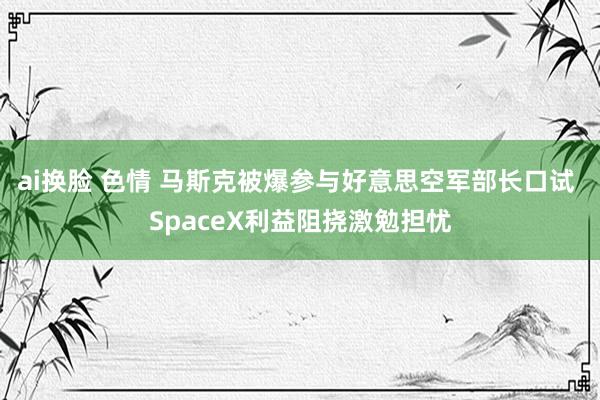 ai换脸 色情 马斯克被爆参与好意思空军部长口试 SpaceX利益阻挠激勉担忧