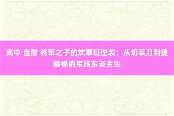 高中 自慰 将军之子的炊事班逆袭：从切菜刀到提醒棒的军旅东谈主生