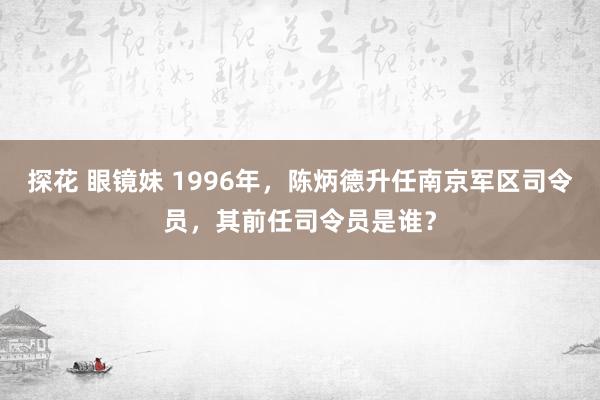探花 眼镜妹 1996年，陈炳德升任南京军区司令员，其前任司令员是谁？
