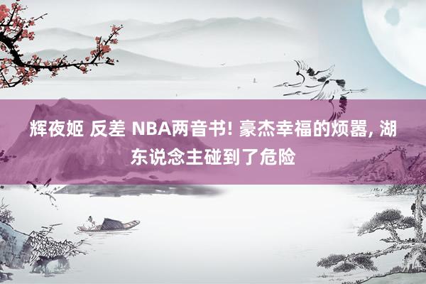 辉夜姬 反差 NBA两音书! 豪杰幸福的烦嚣, 湖东说念主碰到了危险