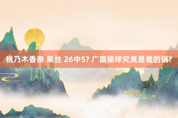 桃乃木香奈 黑丝 26中5? 广厦输球究竟是谁的锅?