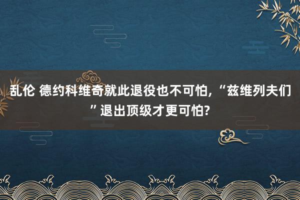 乱伦 德约科维奇就此退役也不可怕, “兹维列夫们”退出顶级才更可怕?