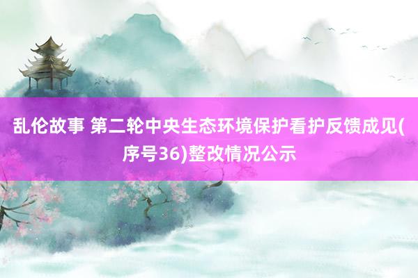 乱伦故事 第二轮中央生态环境保护看护反馈成见(序号36)整改情况公示